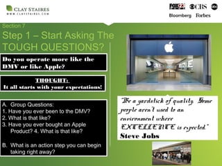 Section 7
Step 1 – Start Asking The
TOUGH QUESTIONS?
Do you operate more like the
DMV or like Apple?
Do you operate more like the
DMV or like Apple?
A. Group Questions:
1. Have you ever been to the DMV?
2. What is that like?
3. Have you ever bought an Apple
Product? 4. What is that like?
B. What is an action step you can begin
taking right away?
A. Group Questions:
1. Have you ever been to the DMV?
2. What is that like?
3. Have you ever bought an Apple
Product? 4. What is that like?
B. What is an action step you can begin
taking right away?
THOUGHT:
It all starts with your expectations!
THOUGHT:
It all starts with your expectations!
“Be a yardstick of quality. Some
people aren’t used to an
environment where
EXCELLENCE is expected.”
Steve Jobs
 