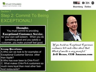 Section 7
Step 2: Commit To Being
EXCEPTIONAL!
Group Questions:
A.Who can we look to for examples of
Exceptional Customer Service other
than Apple?
B.Who has ever been to Chik-Fil-A?
C. What makes Chik-Fil-A customers so
much more loyal than most other fast-
food restaurants?
Group Questions:
A.Who can we look to for examples of
Exceptional Customer Service other
than Apple?
B.Who has ever been to Chik-Fil-A?
C. What makes Chik-Fil-A customers so
much more loyal than most other fast-
food restaurants?
“If you build an Exceptional Experience,
customers tell each other about that.
Word of mouth is very powerful.”
Jeff Bezos, CEO Amazon.com
Thought:
You must commit to providing
Exceptional Customer Service
for your own self-esteem. When you do
something good and you satisfy a
customer, you make yourself feel good.
Thought:
You must commit to providing
Exceptional Customer Service
for your own self-esteem. When you do
something good and you satisfy a
customer, you make yourself feel good.
 