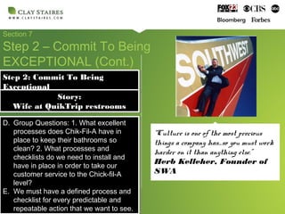 Section 7
Step 2 – Commit To Being
EXCEPTIONAL (Cont.)
Step 2: Commit To Being
Exceptional
Step 2: Commit To Being
Exceptional
D. Group Questions: 1. What excellent
processes does Chik-Fil-A have in
place to keep their bathrooms so
clean? 2. What processes and
checklists do we need to install and
have in place in order to take our
customer service to the Chick-fil-A
level?
E. We must have a defined process and
checklist for every predictable and
repeatable action that we want to see.
D. Group Questions: 1. What excellent
processes does Chik-Fil-A have in
place to keep their bathrooms so
clean? 2. What processes and
checklists do we need to install and
have in place in order to take our
customer service to the Chick-fil-A
level?
E. We must have a defined process and
checklist for every predictable and
repeatable action that we want to see.
Story:
Wife at QuikTrip restrooms
Story:
Wife at QuikTrip restrooms
“Culture is one of the most precious
things a company has…so you must work
harder on it than anything else.”
Herb Kelleher, Founder of
SWA
 
