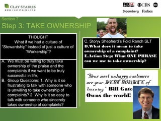 Section 7
Step 3: TAKE OWNERSHIP
A. We must be willing to truly take
ownership of the praise and the
complaints if we want to be truly
successful in life.
B. Group Questions: 1. Why is it so
frustrating to talk with someone who
is unwilling to take ownership of
complaints? 2. Why is it so easy to
talk with someone who sincerely
takes ownership of complaints?
A. We must be willing to truly take
ownership of the praise and the
complaints if we want to be truly
successful in life.
B. Group Questions: 1. Why is it so
frustrating to talk with someone who
is unwilling to take ownership of
complaints? 2. Why is it so easy to
talk with someone who sincerely
takes ownership of complaints?
C. Story: Shepherd’s Fold Ranch SLT
D.What does it mean to take
ownership of a complaint?
E.Action Step: What ONE PHRASE
can we use to take ownership?
C. Story: Shepherd’s Fold Ranch SLT
D.What does it mean to take
ownership of a complaint?
E.Action Step: What ONE PHRASE
can we use to take ownership?
“Your most unhappy customers
are your BEST SOURCE of
learning.” Bill Gates
Owns the world!
THOUGHT
What if we had a culture of
“Stewardship” instead of just a culture of
“Workership”?
THOUGHT
What if we had a culture of
“Stewardship” instead of just a culture of
“Workership”?
 