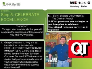 Section 7
Step 5: CELEBRATE
EXCELLENCE
A. Group Questions: 1. Why is it so
important for us to celebrate
EXCELLENT CUSTOMER SERVICE
IMMEDIATELY? 2. How long does it
take to see the fruit from Excellent
Customer Service? 3.What are some
stories that you've personally seen at
your company where Exceptional
customer service created success
down the road?
A. Group Questions: 1. Why is it so
important for us to celebrate
EXCELLENT CUSTOMER SERVICE
IMMEDIATELY? 2. How long does it
take to see the fruit from Excellent
Customer Service? 3.What are some
stories that you've personally seen at
your company where Exceptional
customer service created success
down the road?
C. Story: Stickers On My Helmet,
The Chicken Award!
D.What processes can we begin to
put into place to celebrate
Exceptional customer service as it
happens?
C. Story: Stickers On My Helmet,
The Chicken Award!
D.What processes can we begin to
put into place to celebrate
Exceptional customer service as it
happens?
THOUGHT
Thought: You must decide that you will
celebrate the successes of those around
you who WOW clients.
THOUGHT
Thought: You must decide that you will
celebrate the successes of those around
you who WOW clients.
 