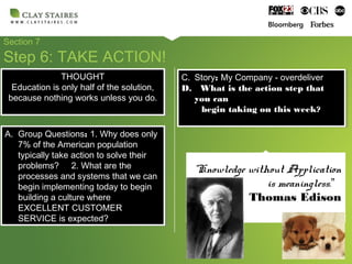 Section 7
Step 6: TAKE ACTION!
A. Group Questions: 1. Why does only
7% of the American population
typically take action to solve their
problems? 2. What are the
processes and systems that we can
begin implementing today to begin
building a culture where
EXCELLENT CUSTOMER
SERVICE is expected?
A. Group Questions: 1. Why does only
7% of the American population
typically take action to solve their
problems? 2. What are the
processes and systems that we can
begin implementing today to begin
building a culture where
EXCELLENT CUSTOMER
SERVICE is expected?
C. Story: My Company - overdeliver
D. What is the action step that
you can
begin taking on this week?
C. Story: My Company - overdeliver
D. What is the action step that
you can
begin taking on this week?
“Knowledge without Application
is meaningless.”
Thomas Edison
THOUGHT
Education is only half of the solution,
because nothing works unless you do.
THOUGHT
Education is only half of the solution,
because nothing works unless you do.
 
