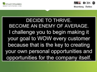 DECIDE TO THRIVE.
BECOME AN ENEMY OF AVERAGE.
I challenge you to begin making it
your goal to WOW every customer
because that is the key to creating
your own personal opportunities and
opportunities for the company itself.
DECIDE TO THRIVE.
BECOME AN ENEMY OF AVERAGE.
I challenge you to begin making it
your goal to WOW every customer
because that is the key to creating
your own personal opportunities and
opportunities for the company itself.
 