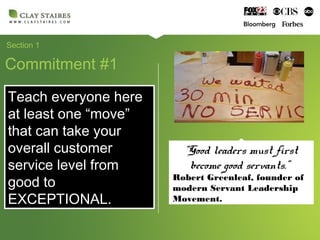 Section 1
Commitment #1
Teach everyone here
at least one “move”
that can take your
overall customer
service level from
good to
EXCEPTIONAL.
Teach everyone here
at least one “move”
that can take your
overall customer
service level from
good to
EXCEPTIONAL.
“Good leaders must first
become good servants.”
Robert Greenleaf, founder of
modern Servant Leadership
Movement.
 