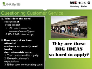 Questioning Customer Service
A. What does the word
exceptional
even mean?
1. Not usual: unusual or
uncommon/unusually good:
2. Much better than average
B. How many of us have
attended
seminars or recently read
books
that admonish us to…
1. Treat customers like royalty
2. Exceed customer’s
expectations
3. Either seek low operating costs
A. What does the word
exceptional
even mean?
1. Not usual: unusual or
uncommon/unusually good:
2. Much better than average
B. How many of us have
attended
seminars or recently read
books
that admonish us to…
1. Treat customers like royalty
2. Exceed customer’s
expectations
3. Either seek low operating costs
Why are these
BIG IDEAS
so hard to apply?
 