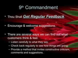 9 th  Commandment  Thou Shall  Get Regular Feedback .  Encourage & welcome suggestions.  There are several ways we can find out what customers think & feel.  Listen carefully to what they say.  Check back regularly to see how things are going.  Provide a method that invites constructive criticism, comments and suggestions.   