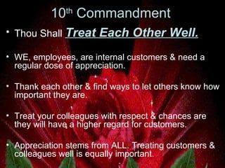 10 th  Commandment  Thou Shall  Treat Each Other Well.   WE, employees, are internal customers & need a regular dose of appreciation.  Thank each other & find ways to let others know how important they are.  Treat your colleagues with respect & chances are they will have a higher regard for customers.  Appreciation stems from ALL. Treating customers & colleagues well is equally important.   