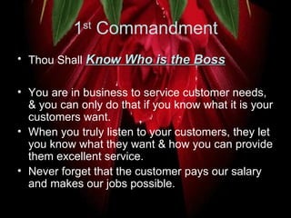 1 st  Commandment Thou Shall  Know Who is the Boss You are in business to service customer needs, & you can only do that if you know what it is your customers want.  When you truly listen to your customers, they let you know what they want & how you can provide them excellent service.  Never forget that the customer pays our salary and makes our jobs possible.  