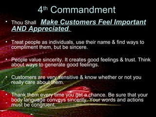 4 th  Commandment  Thou Shall  Make Customers Feel Important AND Appreciated .  Treat people as individuals, use their name & find ways to compliment them, but be sincere.  People value sincerity. It creates good feelings & trust. Think about ways to generate good feelings.  Customers are very sensitive & know whether or not you really care about them.  Thank them every time you get a chance. Be sure that your body language conveys sincerity. Your words and actions must be congruent. 