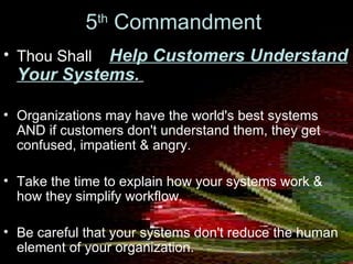 5 th  Commandment   Thou Shall  Help Customers Understand Your Systems.   Organizations may have the world's best systems AND if customers don't understand them, they get confused, impatient & angry.  Take the time to explain how your systems work & how they simplify workflow.  Be careful that your systems don't reduce the human element of your organization. 