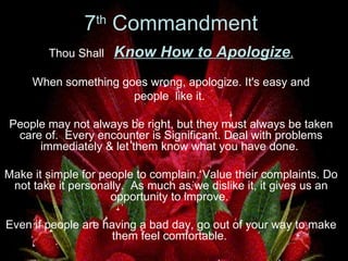 7 th  Commandment   Thou Shall  Know How to Apologize . When something goes wrong, apologize. It's easy and  people  like it.  People may not always be right, but they must always be taken care of.  Every encounter is Significant. Deal with problems immediately & let them know what you have done.  Make it simple for people to complain. Value their complaints. Do not take it personally.  As much as we dislike it, it gives us an opportunity to improve.  Even if people are having a bad day, go out of your way to make them feel comfortable.  