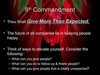 8 th  Commandment Thou Shall  Give More Than Expected.   The future of all companies lie in keeping people happy. Think of ways to elevate yourself. Consider the following:  What can you give people?  What can you do to follow-up & thank people?  What can you give people that is totally unexpected?  