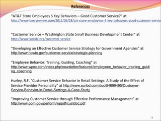 References

“AT&T Store Employees 5 Key Behaviors – Good Customer Service?” at
http://www.berryreview.com/2011/06/28/att-store-employees-5-key-behaviors-good-customer-service


“Customer Service – Washington State Small Business Development Center” at
http://www.wsbdc.org/customer-service

“Developing an Effective Customer Service Strategy for Government Agencies” at
http://www.howto.gov/customer-service/strategic-planning

“Employee Behavior: Training, Guiding, Coaching” at
http://www.wpex.com/index.php/newsletter/featured/employeee_behavior_training_guidi
ng_coaching/

Hurley, R.F. “Customer Service Behavior in Retail Settings: A Study of the Effect of
Service Provider Personality” at http://www.scribd.com/doc/54699495/Customer-
Service-Behavior-in-Retail-Settings-A-Case-Study

“Improving Customer Service through Effective Performance Management” at
http://www.opm.gov/perform/wppdf/custdoc.pdf


                                                                                       14
 