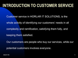04/21/16 1
INTRODUCTION TO CUSTOMER SERVICE
Customer service in HORLAR IT SOLUTIONS, is the
whole activity of identifying our customers’ needs in all
complexity and ramification, satisfying them fully, and
keeping them satisfied.
Our customers are people who buy our services, while our
potential customers involves everyone.
 