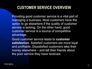 17/01/2016
2
CUSTOMER SERVICE OVERVIEW
 Providing good customer service is a vital part of
managing a business. Most customers have the
option to go elsewhere if the quality of customer
service is lacking. On the other hand, good
customer service is a source of competitive
advantage.
 Good customer service leads to customer
satisfaction. Satisfied customers are more loyal
and profitable. Dissatisfied customers take their
money elsewhere – and tell their friends about
the poor service they have received.
 