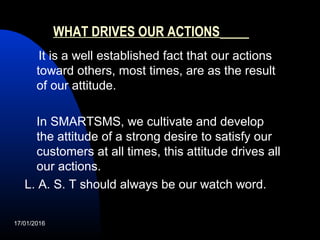 WHAT DRIVES OUR ACTIONS
It is a well established fact that our actions
toward others, most times, are as the result
of our attitude.
In SMARTSMS, we cultivate and develop
the attitude of a strong desire to satisfy our
customers at all times, this attitude drives all
our actions.
L. A. S. T should always be our watch word.
17/01/2016
 