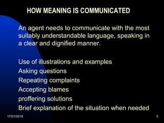 17/01/2016 5
HOW MEANING IS COMMUNICATED
An agent needs to communicate with the most
suitably understandable language, speaking in
a clear and dignified manner.
Use of illustrations and examples
Asking questions
Repeating complaints
Accepting blames
proffering solutions
Brief explanation of the situation when needed
 