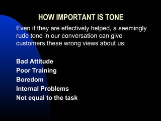 HOW IMPORTANT IS TONE
Even if they are effectively helped, a seemingly
rude tone in our conversation can give
customers these wrong views about us:
Bad Attitude
Poor Training
Boredom
Internal Problems
Not equal to the task
 