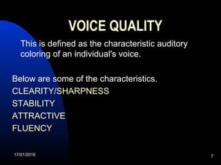 17/01/2016 7
VOICE QUALITY
  This is defined as the characteristic auditory 
coloring of an individual's voice. 
Below are some of the characteristics.
CLEARITY/SHARPNESS
STABILITY
ATTRACTIVE
FLUENCY
 