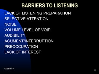 17/01/2017
8
BARRIERS TO LISTENING
LACK OF LISTENING PREPARATION
SELECTIVE ATTENTION
NOISE
VOLUME LEVEL OF VOIP
AUDIBILITY
AGUMENT/INTERRUPTION
PREOCCUPATION
LACK OF INTEREST
 
 
