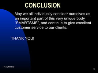 17/01/2016
9
CONCLUSION
  May we all individually consider ourselves as 
an important part of this very unique body 
“SMARTSMS”, and continue to give excellent 
customer service to our clients.
THANK YOU!
 