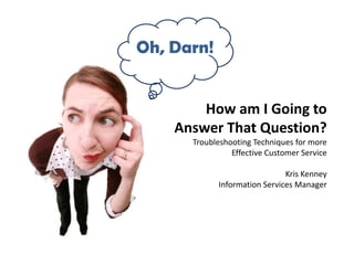 Oh, Darn!


        How am I Going to
    Answer That Question?
      Troubleshooting Techniques for more
                Effective Customer Service

                              Kris Kenney
            Information Services Manager
 
