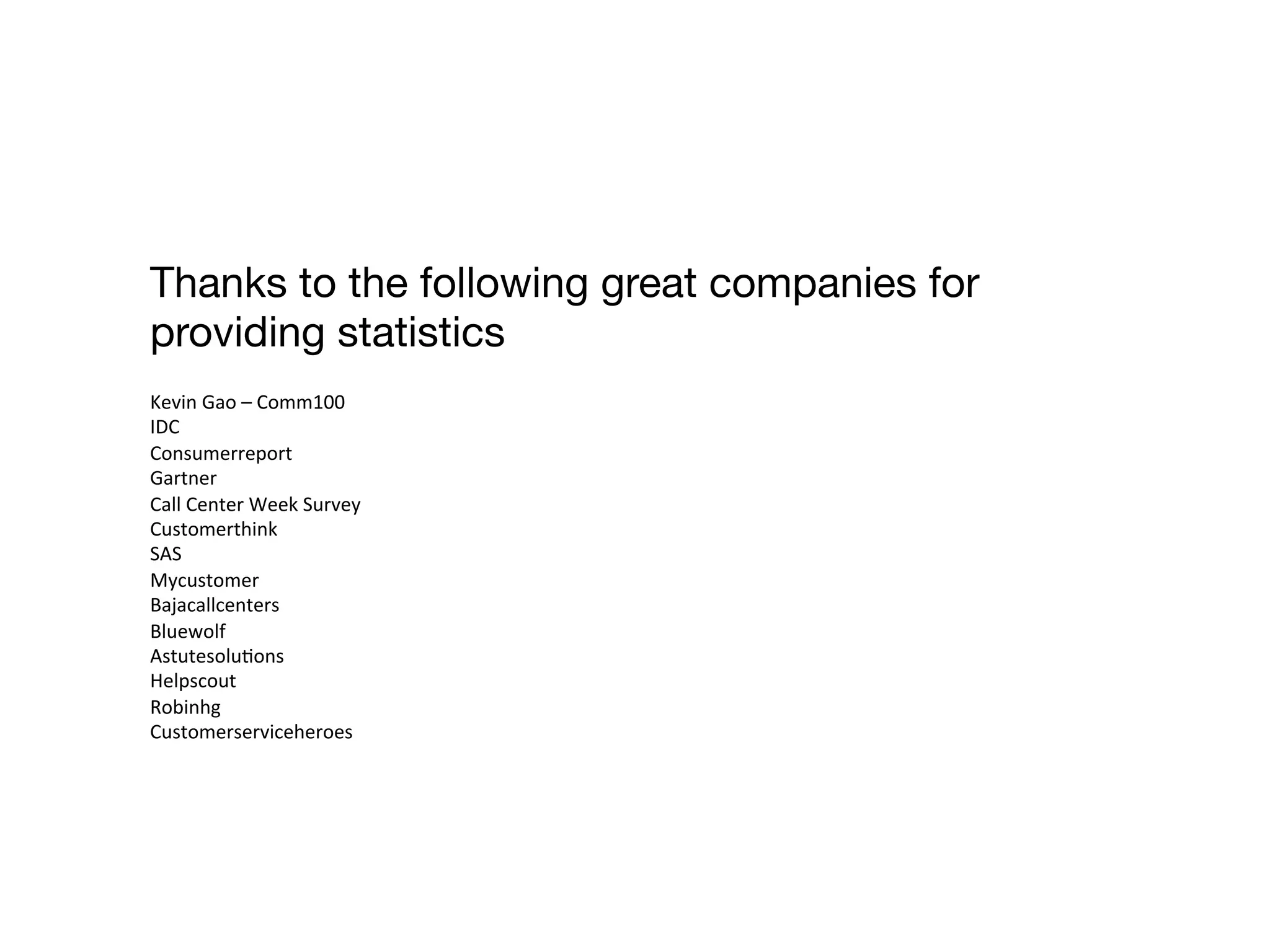 Thanks to the following great companies for 
providing statistics 
Kevin 
Gao 
– 
Comm100 
IDC 
Consumerreport 
Gartner 
Call 
Center 
Week 
Survey 
Customerthink 
SAS 
Mycustomer 
Bajacallcenters 
Bluewolf 
AstutesoluDons 
Helpscout 
Robinhg 
Customerserviceheroes 
