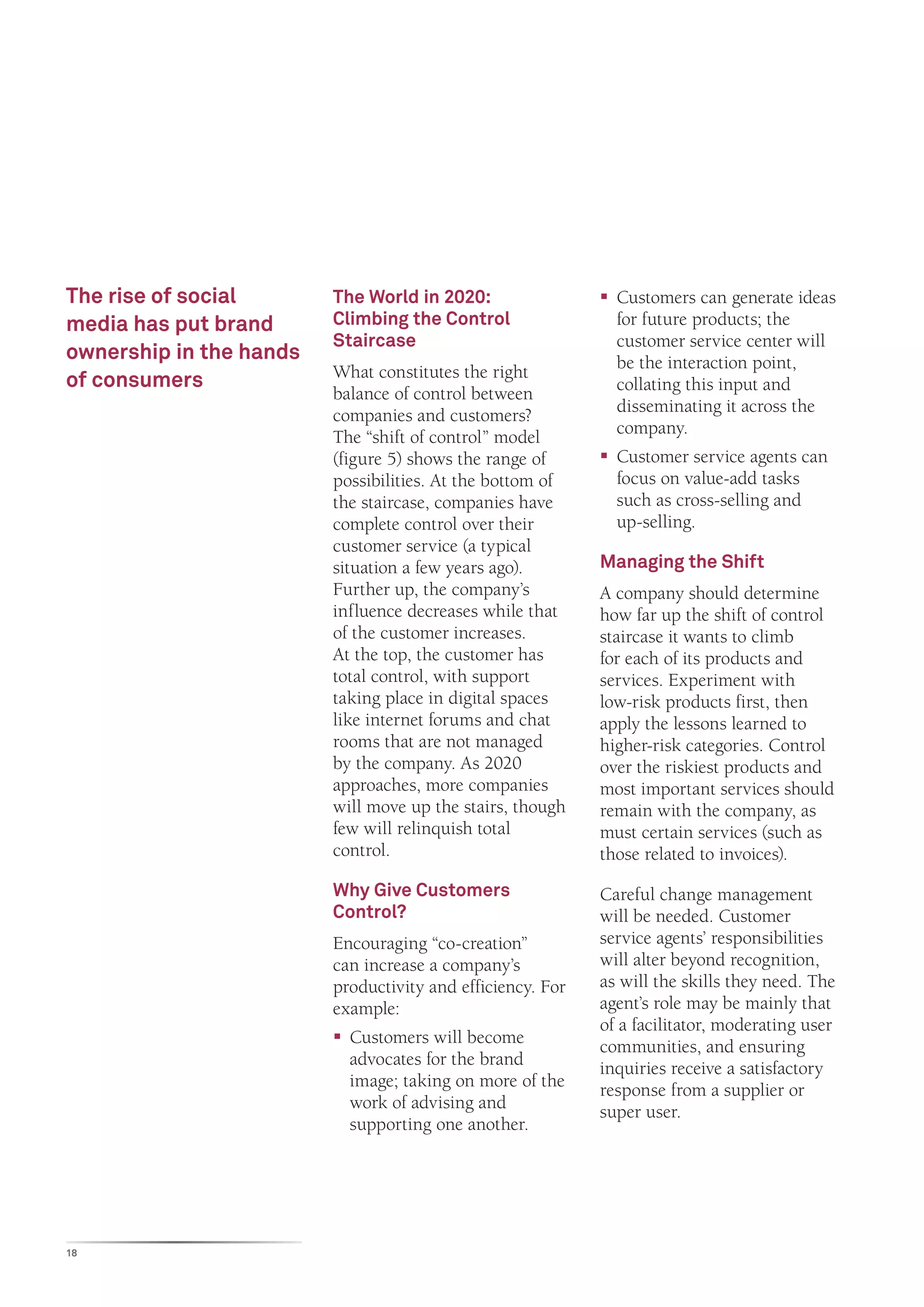 The rise of social       The World in 2020:                 ƒƒ Customers can generate ideas
media has put brand      Climbing the Control                  for future products; the
                         Staircase                             customer service center will
ownership in the hands                                         be the interaction point,
of consumers             What constitutes the right
                         balance of control between            collating this input and
                         companies and customers?              disseminating it across the
                         The “shift of control” model          company.
                         (figure 5) shows the range of      ƒƒ Customer service agents can
                         possibilities. At the bottom of       focus on value-add tasks
                         the staircase, companies have         such as cross-selling and
                         complete control over their           up-selling.
                         customer service (a typical
                         situation a few years ago).        Managing the Shift
                         Further up, the company’s          A company should determine
                         influence decreases while that     how far up the shift of control
                         of the customer increases.         staircase it wants to climb
                         At the top, the customer has       for each of its products and
                         total control, with support        services. Experiment with
                         taking place in digital spaces     low-risk products first, then
                         like internet forums and chat      apply the lessons learned to
                         rooms that are not managed         higher-risk categories. Control
                         by the company. As 2020            over the riskiest products and
                         approaches, more companies         most important services should
                         will move up the stairs, though    remain with the company, as
                         few will relinquish total          must certain services (such as
                         control.                           those related to invoices).
                         Why Give Customers                 Careful change management
                         Control?                           will be needed. Customer
                         Encouraging “co-creation”          service agents’ responsibilities
                         can increase a company’s           will alter beyond recognition,
                         productivity and efficiency. For   as will the skills they need. The
                         example:                           agent’s role may be mainly that
                                                            of a facilitator, moderating user
                         ƒƒ Customers will become           communities, and ensuring
                            advocates for the brand         inquiries receive a satisfactory
                            image; taking on more of the    response from a supplier or
                            work of advising and            super user.
                            supporting one another.




18
 