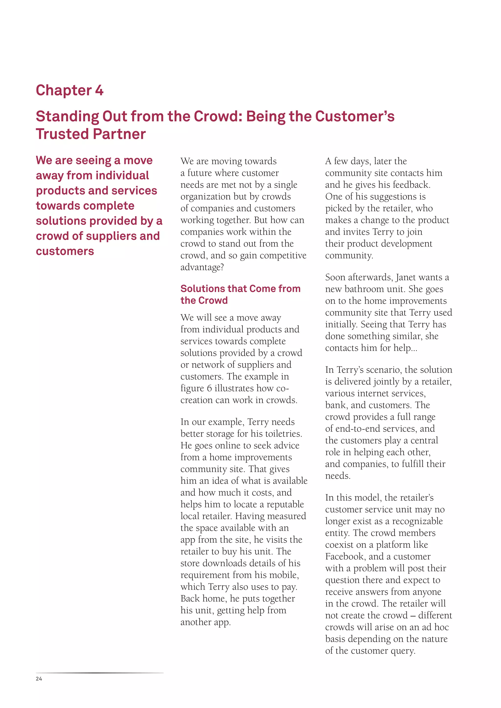 Chapter 4
Standing Out from the Crowd: Being the Customer’s
Trusted Partner
We are seeing a move      We are moving towards                A few days, later the
away from individual      a future where customer              community site contacts him
                          needs are met not by a single        and he gives his feedback.
products and services     organization but by crowds           One of his suggestions is
towards complete          of companies and customers           picked by the retailer, who
solutions provided by a   working together. But how can        makes a change to the product
crowd of suppliers and    companies work within the            and invites Terry to join
                          crowd to stand out from the          their product development
customers                 crowd, and so gain competitive       community.
                          advantage?
                                                               Soon afterwards, Janet wants a
                          Solutions that Come from             new bathroom unit. She goes
                          the Crowd                            on to the home improvements
                          We will see a move away              community site that Terry used
                          from individual products and         initially. Seeing that Terry has
                          services towards complete            done something similar, she
                          solutions provided by a crowd        contacts him for help...
                          or network of suppliers and          In Terry’s scenario, the solution
                          customers. The example in            is delivered jointly by a retailer,
                          figure 6 illustrates how co-         various internet services,
                          creation can work in crowds.         bank, and customers. The
                          In our example, Terry needs          crowd provides a full range
                          better storage for his toiletries.   of end-to-end services, and
                          He goes online to seek advice        the customers play a central
                          from a home improvements             role in helping each other,
                          community site. That gives           and companies, to fulfill their
                          him an idea of what is available     needs.
                          and how much it costs, and           In this model, the retailer’s
                          helps him to locate a reputable      customer service unit may no
                          local retailer. Having measured      longer exist as a recognizable
                          the space available with an          entity. The crowd members
                          app from the site, he visits the     coexist on a platform like
                          retailer to buy his unit. The        Facebook, and a customer
                          store downloads details of his       with a problem will post their
                          requirement from his mobile,         question there and expect to
                          which Terry also uses to pay.        receive answers from anyone
                          Back home, he puts together          in the crowd. The retailer will
                          his unit, getting help from          not create the crowd – different
                          another app.                         crowds will arise on an ad hoc
                                                               basis depending on the nature
                                                               of the customer query.

24
 