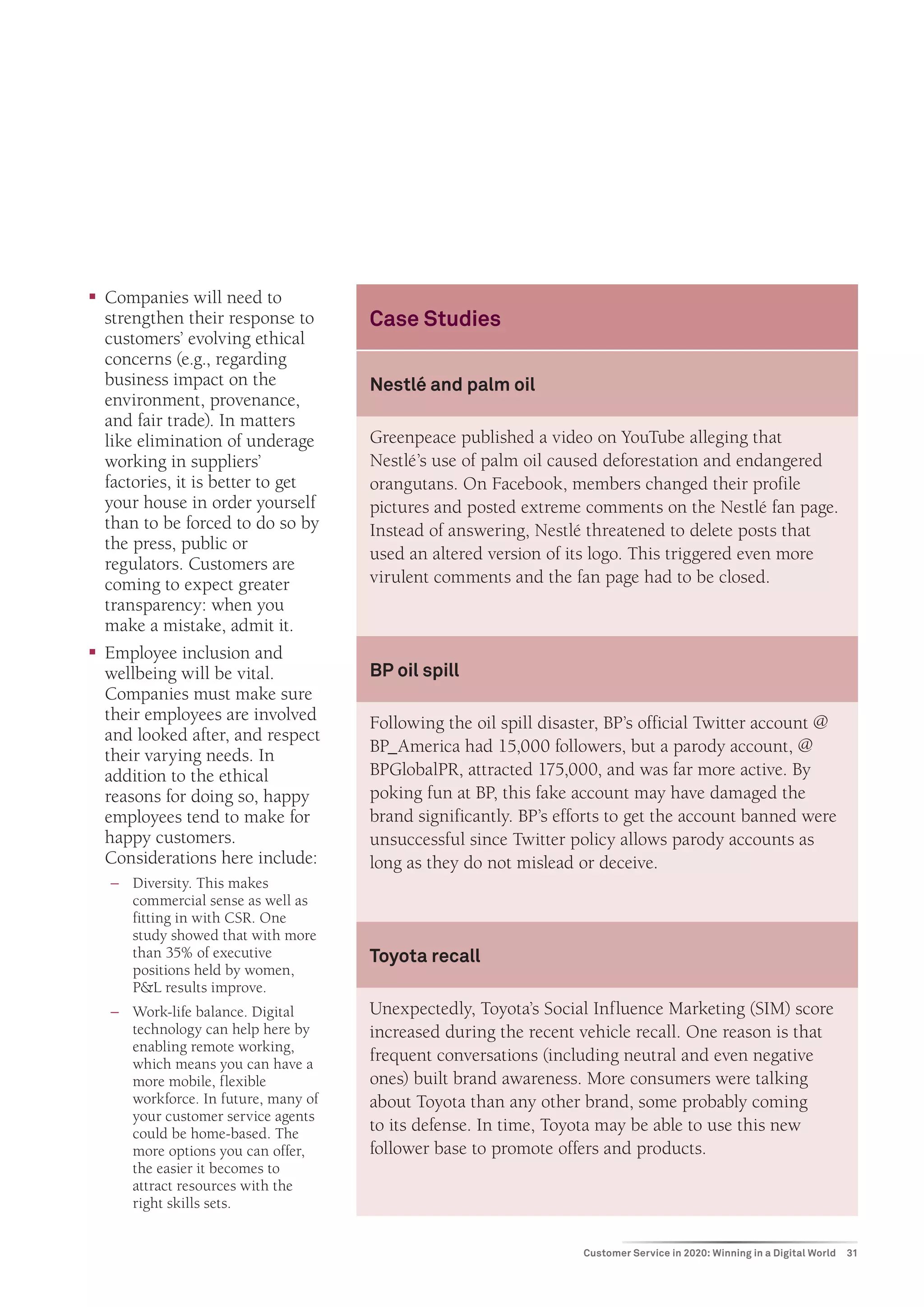 ƒƒ Companies will need to
   strengthen their response to       Case Studies
   customers’ evolving ethical
   concerns (e.g., regarding
   business impact on the             Nestlé and palm oil
   environment, provenance,
   and fair trade). In matters
   like elimination of underage       Greenpeace published a video on YouTube alleging that
   working in suppliers’              Nestlé’s use of palm oil caused deforestation and endangered
   factories, it is better to get     orangutans. On Facebook, members changed their profile
   your house in order yourself       pictures and posted extreme comments on the Nestlé fan page.
   than to be forced to do so by      Instead of answering, Nestlé threatened to delete posts that
   the press, public or
                                      used an altered version of its logo. This triggered even more
   regulators. Customers are
   coming to expect greater           virulent comments and the fan page had to be closed.
   transparency: when you
   make a mistake, admit it.
ƒƒ Employee inclusion and
   wellbeing will be vital.           BP oil spill
   Companies must make sure
   their employees are involved       Following the oil spill disaster, BP’s official Twitter account @
   and looked after, and respect
   their varying needs. In            BP_America had 15,000 followers, but a parody account, @
   addition to the ethical            BPGlobalPR, attracted 175,000, and was far more active. By
   reasons for doing so, happy        poking fun at BP, this fake account may have damaged the
   employees tend to make for         brand significantly. BP’s efforts to get the account banned were
   happy customers.                   unsuccessful since Twitter policy allows parody accounts as
   Considerations here include:       long as they do not mislead or deceive.
   −− Diversity. This makes
      commercial sense as well as
      fitting in with CSR. One
      study showed that with more
      than 35% of executive           Toyota recall
      positions held by women,
      P&L results improve.
   −− Work-life balance. Digital      Unexpectedly, Toyota’s Social Influence Marketing (SIM) score
      technology can help here by     increased during the recent vehicle recall. One reason is that
      enabling remote working,
      which means you can have a
                                      frequent conversations (including neutral and even negative
      more mobile, flexible           ones) built brand awareness. More consumers were talking
      workforce. In future, many of   about Toyota than any other brand, some probably coming
      your customer service agents
      could be home-based. The        to its defense. In time, Toyota may be able to use this new
      more options you can offer,     follower base to promote offers and products.
      the easier it becomes to
      attract resources with the
      right skills sets.


                                                                   Customer Service in 2020: Winning in a Digital World   31
 