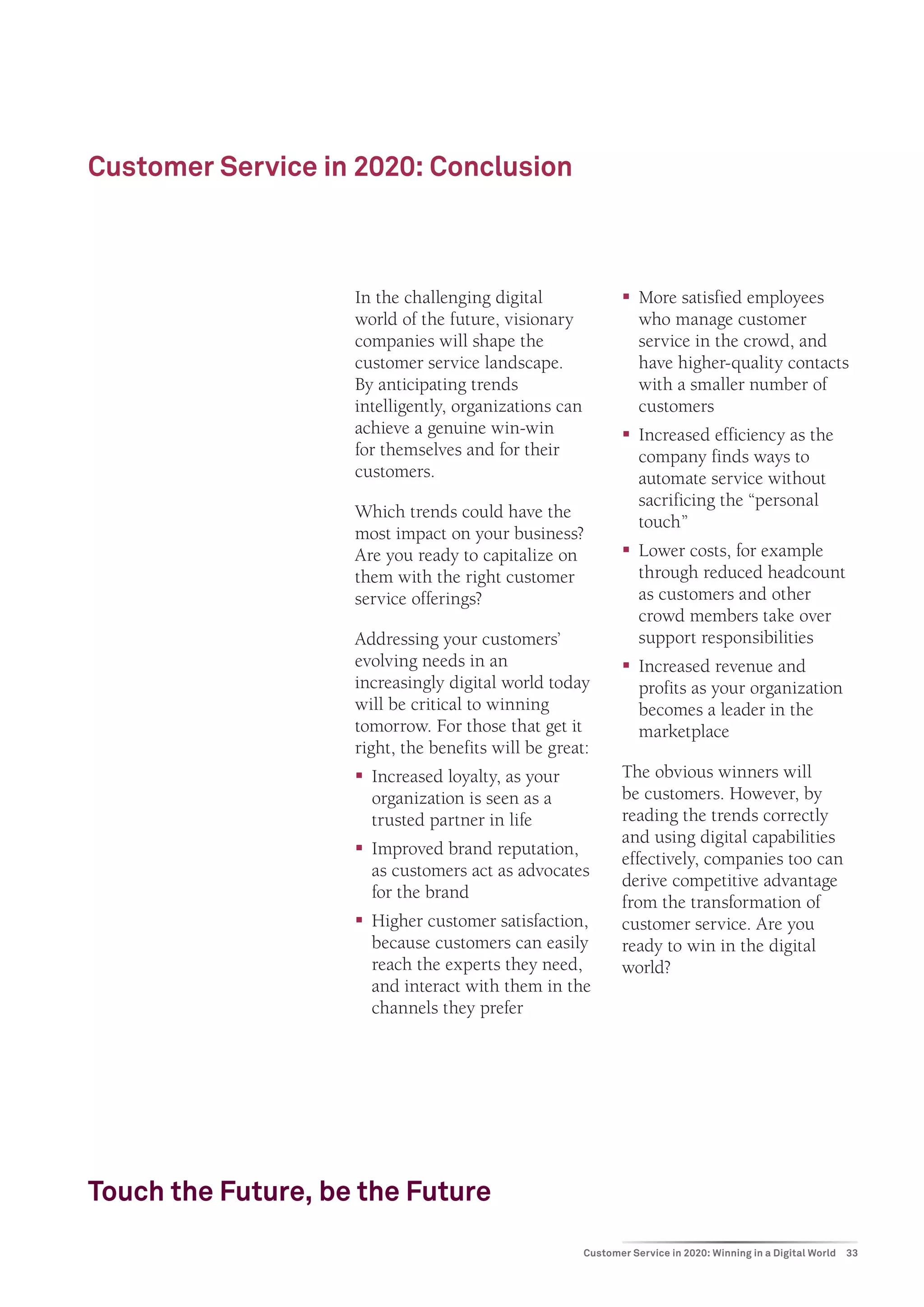 Customer Service in 2020: Conclusion



                    In the challenging digital                ƒƒ More satisfied employees
                    world of the future, visionary               who manage customer
                    companies will shape the                     service in the crowd, and
                    customer service landscape.                  have higher-quality contacts
                    By anticipating trends                       with a smaller number of
                    intelligently, organizations can             customers
                    achieve a genuine win-win                 ƒƒ Increased efficiency as the
                    for themselves and for their                 company finds ways to
                    customers.                                   automate service without
                                                                 sacrificing the “personal
                    Which trends could have the
                                                                 touch”
                    most impact on your business?
                    Are you ready to capitalize on            ƒƒ Lower costs, for example
                    them with the right customer                 through reduced headcount
                    service offerings?                           as customers and other
                                                                 crowd members take over
                    Addressing your customers’                   support responsibilities
                    evolving needs in an                      ƒƒ Increased revenue and
                    increasingly digital world today             profits as your organization
                    will be critical to winning                  becomes a leader in the
                    tomorrow. For those that get it              marketplace
                    right, the benefits will be great:
                    ƒƒ Increased loyalty, as your             The obvious winners will
                       organization is seen as a              be customers. However, by
                       trusted partner in life                reading the trends correctly
                                                              and using digital capabilities
                    ƒƒ Improved brand reputation,
                                                              effectively, companies too can
                       as customers act as advocates
                                                              derive competitive advantage
                       for the brand
                                                              from the transformation of
                    ƒƒ Higher customer satisfaction,          customer service. Are you
                       because customers can easily           ready to win in the digital
                       reach the experts they need,           world?
                       and interact with them in the
                       channels they prefer




Touch the Future, be the Future
                                                       Customer Service in 2020: Winning in a Digital World   33
 