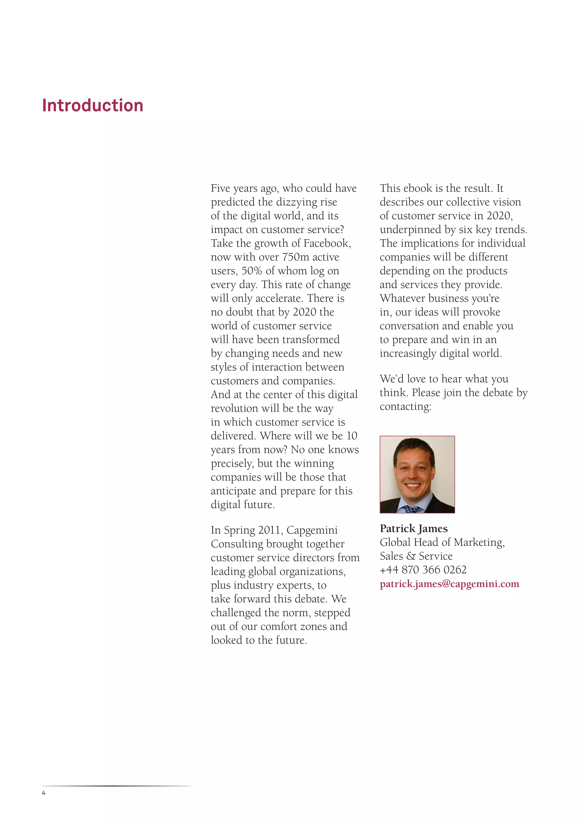 Introduction



               Five years ago, who could have      This ebook is the result. It
               predicted the dizzying rise         describes our collective vision
               of the digital world, and its       of customer service in 2020,
               impact on customer service?         underpinned by six key trends.
               Take the growth of Facebook,        The implications for individual
               now with over 750m active           companies will be different
               users, 50% of whom log on           depending on the products
               every day. This rate of change      and services they provide.
               will only accelerate. There is      Whatever business you’re
               no doubt that by 2020 the           in, our ideas will provoke
               world of customer service           conversation and enable you
               will have been transformed          to prepare and win in an
               by changing needs and new           increasingly digital world.
               styles of interaction between
               customers and companies.            We’d love to hear what you
               And at the center of this digital   think. Please join the debate by
               revolution will be the way          contacting:
               in which customer service is
               delivered. Where will we be 10
               years from now? No one knows
               precisely, but the winning
               companies will be those that
               anticipate and prepare for this
               digital future.

               In Spring 2011, Capgemini           Patrick James
               Consulting brought together         Global Head of Marketing,
               customer service directors from     Sales & Service
               leading global organizations,       +44 870 366 0262
               plus industry experts, to           patrick.james@capgemini.com
               take forward this debate. We
               challenged the norm, stepped
               out of our comfort zones and
               looked to the future.




4
 