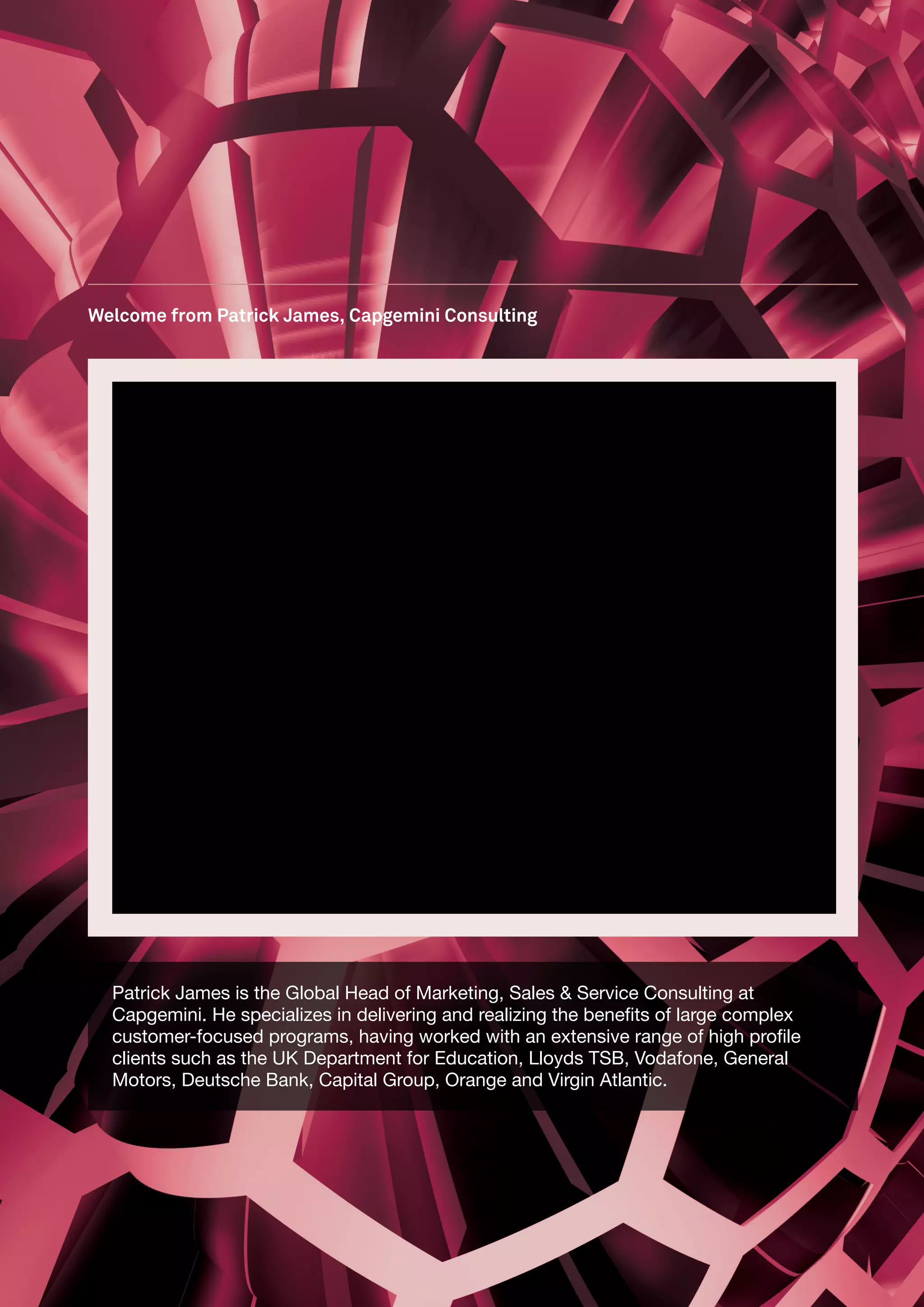 Welcome from Patrick James, Capgemini Consulting




  Patrick James is the Global Head of Marketing, Sales & Service Consulting at
  Capgemini. He specializes in delivering and realizing the benefits of large complex
  customer-focused programs, having worked with an extensive range of high profile
  clients such as the UK Department for Education, Lloyds TSB, Vodafone, General
  Motors, Deutsche Bank, Capital Group, Orange and Virgin Atlantic.
 