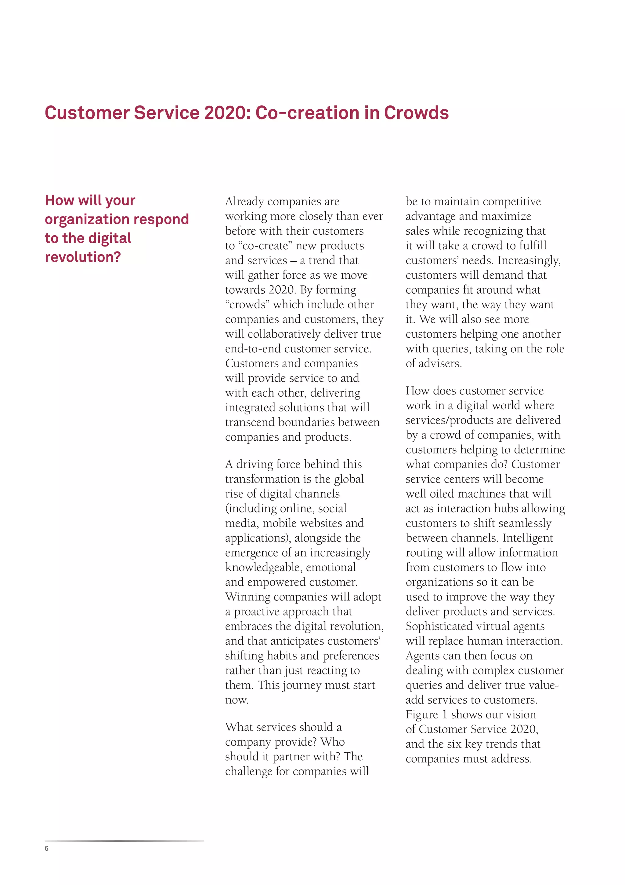 Customer Service 2020: Co-creation in Crowds



How will your          Already companies are               be to maintain competitive
organization respond   working more closely than ever      advantage and maximize
                       before with their customers         sales while recognizing that
to the digital         to “co-create” new products         it will take a crowd to fulfill
revolution?            and services – a trend that         customers’ needs. Increasingly,
                       will gather force as we move        customers will demand that
                       towards 2020. By forming            companies fit around what
                       “crowds” which include other        they want, the way they want
                       companies and customers, they       it. We will also see more
                       will collaboratively deliver true   customers helping one another
                       end-to-end customer service.        with queries, taking on the role
                       Customers and companies             of advisers.
                       will provide service to and
                       with each other, delivering         How does customer service
                       integrated solutions that will      work in a digital world where
                       transcend boundaries between        services/products are delivered
                       companies and products.             by a crowd of companies, with
                                                           customers helping to determine
                       A driving force behind this         what companies do? Customer
                       transformation is the global        service centers will become
                       rise of digital channels            well oiled machines that will
                       (including online, social           act as interaction hubs allowing
                       media, mobile websites and          customers to shift seamlessly
                       applications), alongside the        between channels. Intelligent
                       emergence of an increasingly        routing will allow information
                       knowledgeable, emotional            from customers to flow into
                       and empowered customer.             organizations so it can be
                       Winning companies will adopt        used to improve the way they
                       a proactive approach that           deliver products and services.
                       embraces the digital revolution,    Sophisticated virtual agents
                       and that anticipates customers’     will replace human interaction.
                       shifting habits and preferences     Agents can then focus on
                       rather than just reacting to        dealing with complex customer
                       them. This journey must start       queries and deliver true value-
                       now.                                add services to customers.
                                                           Figure 1 shows our vision
                       What services should a              of Customer Service 2020,
                       company provide? Who                and the six key trends that
                       should it partner with? The         companies must address.
                       challenge for companies will




6
 