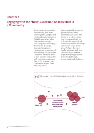 Chapter 1
Engaging with the “New” Customer: An Individual in
a Community
                    Social media has created an                How is it possible to provide
                    online society with more                   personal service while
                    knowledgeable, complex and                 maintaining low costs? The
                    emotionally aware customers.               answer is to offer a service
                    As 2020 approaches, what                   that feels personalized yet
                    these customers expect                     is delivered at a group level.
                    from companies is changing                 Companies can take advantage
                    dramatically. Crucially,                   of a concept called “many
                    although belonging to                      groups” (figure 2), which
                    communities, a customer will               can be harnessed with new
                    want a highly tailored service.            digital strategies and new
                    Companies will really need                 ways of analyzing customer
                    to have a deeper relationship              relationships through
                    with customers, understand                 sophisticated analytical tools.
                    their needs, emotions and
                    expectations, to give them
                    what they want.




                    Figure 2: “Many groups” – how individuality and group membership are developing
                    over time




                    1950                                                                       2020

                                                  “Scattered”
                                                individualized                   Many
                          Big
                                                 but polarized                  groups
                      identity
                                                   customers




10
 