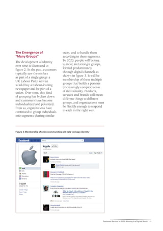 The Emergence of                            traits, and to handle them
“Many Groups”                               according to these segments.
The development of identity                 By 2020, people will belong
over time is illustrated in                 to more and stronger groups,
figure 2. In the past, customers            formed predominately
typically saw themselves                    through digital channels as
as part of a single group: a                shown in figure 3. It will be
UK Labour Party activist                    membership of these multiple
would buy a Labour-leaning                  groups that builds a person’s
newspaper and be part of a                  (increasingly complex) sense
union. Over time, this kind                 of individuality. Products,
of grouping has broken down                 services and brands will mean
and customers have become                   different things to different
individualized and polarized.               groups, and organizations must
Even so, organizations have                 be flexible enough to respond
continued to group individuals              to each in the right way.
into segments sharing similar



Figure 3: Membership of online communities will help to shape identity




                                                                         Customer Service in 2020: Winning in a Digital World   11
 