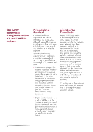 Your current          Personalization at                  Automation Plus
performance           Group Level                         Personalization
management systems    Customers will want                 Digital technology makes
                      experience that is both             it possible to personalize
and metrics will be
                      individual and social. And,         some aspects of service
irrelevant            although reasonably receptive       automatically, further reducing
                      to self-service, they won’t want    costs. Virtualizing a shop,
                      to feel they are being treated      customer and staff in an
                      as a number, or as part of a        environment like Second
                      segment.                            Life can make shopping
                      It can be prohibitively             into a social experience that
                      expensive to give customers         delights customers who are
                      a completely personalized           already used to avatars and
                      service, but fortunately there      virtual worlds. For example,
                      are a couple of factors that will   when purchasing a product,
                      help:                               customers can buy a virtual
                                                          copy for their avatar and a
                      ƒƒ Communities/groups – the         physical copy for themselves.
                         fact that customers naturally    In this way, the customer
                         group themselves together        can get an experience that is
                         means that service can often     individual, local and social,
                         be tailored to the group         at reasonable cost to the
                         rather than the individual.      company.
                         Designing the process to
                         take account of different        Virtual agents, as shown in our
                         customer groupings means         InteliWISE video, are another
                         that a single process can        way to deliver personalized
                         provide “personal”               customer service.
                         experiences for many
                         customers.

                      ƒƒ Digital transformation – as a
                         result of VRM activity by
                         customers, organizations will
                         have access to rich real-time
                         personal information such as
                         name, age and behavior,
                         with which they can easily
                         personalize the service
                         further.




12
 
