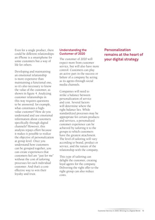 Even for a single product, there    Understanding the                      Personalization
could be different relationships:   Customer of 2020                       remains at the heart of
an iPhone is a smartphone for
some customers but a way of
                                    The customer of 2020 will              your digital strategy
                                    expect more from customer
life for others.
                                    service, but will also have more
Developing and maintaining          control. Customers can play
an emotional relationship           an active part in the success or
is more expensive than              failure of a company by acting
maintaining a functional one,       as its agents through social
so it’s also necessary to know      media channels.
the value of the customer, as
                                    Companies will need to
shown in figure 4. Analyzing
                                    strike a balance between
customer relationships in
                                    personalization of service
this way requires questions
                                    and cost. Several factors
to be answered: for example,
                                    will determine where the
what constitutes a high-
                                    right balance lies. While
value customer? How do you
                                    standardized processes may be
understand and use emotional
                                    appropriate for certain products
information about customers
                                    and services, a personalized
specifically through digital
                                    customer experience can be
channels? However, this
                                    achieved by tailoring it to the
analysis repays effort because
                                    groups to which customers
it makes it possible to realize
                                    have the greatest attachment.
the objective of personalization
                                    The level of tailoring will vary
at group level. Once you
                                    according to brand, product or
understand how customers
                                    service, and the nature of the
can be grouped together, you
                                    relationship with the company.
can create experiences that
customers feel are “just for me”    This type of tailoring can
without the cost of tailoring       delight the customer, creating
processes for each individual       loyal agents for the company.
customer. And that’s a cost-        Delivering the right offer to the
effective way to win their          right group can also reduce
loyalty and trust.                  costs.




                                                                    Customer Service in 2020: Winning in a Digital World   15
 