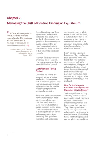 Chapter 2
Managing the Shift of Control: Finding an Equilibrium


“  By 2014, Gartner predicts
that 10% of the problems
                                        Control is shifting away from
                                        organizations and towards
                                        customers. As a result, we’ll
                                                                          service center only as a last
                                                                          resort. In one YouTube video,
                                                                          a customer shows how to set
currently solved by customer
                                        see the development of a new      up a car seat for a baby – a
service agents will be
                             “          generation of customer service    demonstration which other
resolved or influenced by
                                        agents, empowered to “co-         customers found more helpful
customer communities
                                        create” products with their       than the manufacturer’s
     Source: Predicts 2011: Customer    customers and make the most       instruction manual.
             Service Innovations in a   of their knowledge via digital
                Collaborative World,    channels.                         It isn’t just that customers
                       Gartner, 2010                                      know more. They can be even
                                        However, this is by no means      more passionate about your
                                        a “one size fits all” solution.   brand than your customer
                                        How can your company find its     service agents and, with
                                        optimal balance of control?       encouragement, do a great job
                                                                          at building the right brand
                                        Customers are Taking              image. Customers increasingly
                                        Control                           trust reviews from their
                                        Customers are keener and          peers over information from
                                        keener to interact with one       customer service agents, who
                                        another in social networks        are perceived as trying to sell
                                        such as Facebook groups. They     the brand.
                                        review products, rate content
                                                                          How Do You Integrate
                                        and suggest ideas for product
                                                                          Customer Activity into the
                                        and service improvement,
                                                                          Customer Service Center?
                                        among other activities.
                                                                          Some companies are actively
                                        These new social customers are    extending customer service
                                        happy to answer each others’      processes to include customers
                                        queries. Already, an expert       in digital communities:
                                        customer may know more            either existing channels like
                                        about your products than an       Facebook or their own sites.
                                        average customer service agent.   They encourage customers
                                        Other customers are looking       to “co-create” products and
                                        to these super users for advice   collaborate by participating in
                                        and answers to problems,          the construction of knowledge
                                        publishing their questions        bases, contributing ideas and
                                        online first and contacting a     posting solutions to problems.




16
 
