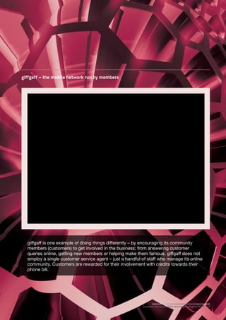 giffgaff – the mobile network run by members




  giffgaff is one example of doing things differently – by encouraging its community
  members (customers) to get involved in the business; from answering customer
  queries online, getting new members or helping make them famous. giffgaff does not
  employ a single customer service agent – just a handful of staff who manage its online
  community. Customers are rewarded for their involvement with credits towards their
  phone bill.




                                                          Customer Service in 2020: Winning in a Digital World   17
 
