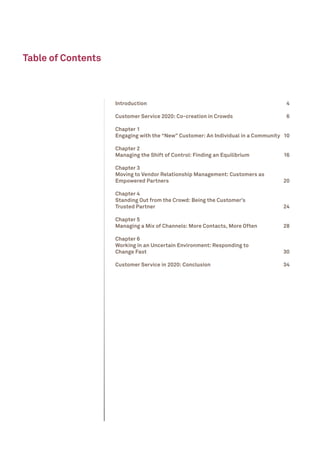 Table of Contents



                    Introduction	                                                   4

                    Customer Service 2020: Co-creation in Crowds	                   6

                    Chapter 1
                    Engaging with the “New” Customer: An Individual in a Community	 10

                    Chapter 2
                    Managing the Shift of Control: Finding an Equilibrium	         16

                    Chapter 3
                    Moving to Vendor Relationship Management: Customers as
                    Empowered Partners	                                            20

                    Chapter 4
                    Standing Out from the Crowd: Being the Customer’s
                    Trusted Partner	                                               24

                    Chapter 5
                    Managing a Mix of Channels: More Contacts, More Often	         28

                    Chapter 6
                    Working in an Uncertain Environment: Responding to
                    Change Fast	                                                   30

                    Customer Service in 2020: Conclusion	                          34
 