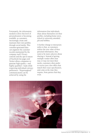 Fortunately, the information      information that individuals
needed to drive this level of     share about themselves on their
personalization is becoming       profiles, including home town,
available, as customers           school or university attended,
increasingly create and           job and hobbies.
maintain their own profiles
through social media. This        A further change to interaction
customer-generated data           styles is that, as customers
can augment the customer          realize the true value of their
records maintained by the         personal information, they
company itself. Privacy           want to be more selective about
controls and the opt-in nature    sharing it. Instead of getting
of Facebook fan pages and         multiple vendor offers that
Twitter allows companies to       may or may not meet their
generate high-quality – and       needs, customers often prefer
highly qualified – leads while    to receive just a few offers that
respecting individuals’ privacy   match their exact specification,
preferences. “Hypertargeted”      and come at the time they
communications can be             require, from parties that they
achieved by using the             trust.




                                                                  Customer Service in 2020: Winning in a Digital World   21
 