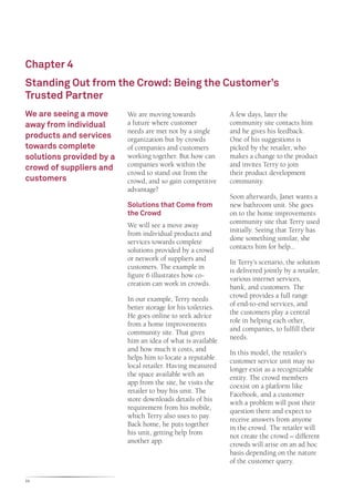 Chapter 4
Standing Out from the Crowd: Being the Customer’s
Trusted Partner
We are seeing a move      We are moving towards                A few days, later the
away from individual      a future where customer              community site contacts him
                          needs are met not by a single        and he gives his feedback.
products and services     organization but by crowds           One of his suggestions is
towards complete          of companies and customers           picked by the retailer, who
solutions provided by a   working together. But how can        makes a change to the product
crowd of suppliers and    companies work within the            and invites Terry to join
                          crowd to stand out from the          their product development
customers                 crowd, and so gain competitive       community.
                          advantage?
                                                               Soon afterwards, Janet wants a
                          Solutions that Come from             new bathroom unit. She goes
                          the Crowd                            on to the home improvements
                          We will see a move away              community site that Terry used
                          from individual products and         initially. Seeing that Terry has
                          services towards complete            done something similar, she
                          solutions provided by a crowd        contacts him for help...
                          or network of suppliers and          In Terry’s scenario, the solution
                          customers. The example in            is delivered jointly by a retailer,
                          figure 6 illustrates how co-         various internet services,
                          creation can work in crowds.         bank, and customers. The
                          In our example, Terry needs          crowd provides a full range
                          better storage for his toiletries.   of end-to-end services, and
                          He goes online to seek advice        the customers play a central
                          from a home improvements             role in helping each other,
                          community site. That gives           and companies, to fulfill their
                          him an idea of what is available     needs.
                          and how much it costs, and           In this model, the retailer’s
                          helps him to locate a reputable      customer service unit may no
                          local retailer. Having measured      longer exist as a recognizable
                          the space available with an          entity. The crowd members
                          app from the site, he visits the     coexist on a platform like
                          retailer to buy his unit. The        Facebook, and a customer
                          store downloads details of his       with a problem will post their
                          requirement from his mobile,         question there and expect to
                          which Terry also uses to pay.        receive answers from anyone
                          Back home, he puts together          in the crowd. The retailer will
                          his unit, getting help from          not create the crowd – different
                          another app.                         crowds will arise on an ad hoc
                                                               basis depending on the nature
                                                               of the customer query.

24
 