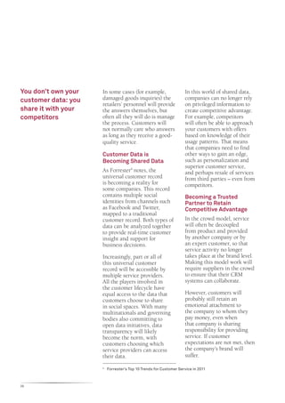 You don’t own your   In some cases (for example,                     In this world of shared data,
customer data: you   damaged goods inquiries) the                    companies can no longer rely
                     retailers’ personnel will provide               on privileged information to
share it with your   the answers themselves, but                     create competitive advantage.
competitors          often all they will do is manage                For example, competitors
                     the process. Customers will                     will often be able to approach
                     not normally care who answers                   your customers with offers
                     as long as they receive a good-                 based on knowledge of their
                     quality service.                                usage patterns. That means
                                                                     that companies need to find
                     Customer Data is                                other ways to gain an edge,
                     Becoming Shared Data                            such as personalization and
                                                                     superior customer service,
                     As Forrester4 notes, the                        and perhaps resale of services
                     universal customer record                       from third parties – even from
                     is becoming a reality for                       competitors.
                     some companies. This record
                     contains multiple social                        Becoming a Trusted
                     identities from channels such                   Partner to Retain
                     as Facebook and Twitter,                        Competitive Advantage
                     mapped to a traditional
                     customer record. Both types of                  In the crowd model, service
                     data can be analyzed together                   will often be decoupled
                     to provide real-time customer                   from product and provided
                     insight and support for                         by another company or by
                     business decisions.                             an expert customer, so that
                                                                     service activity no longer
                     Increasingly, part or all of                    takes place at the brand level.
                     this universal customer                         Making this model work will
                     record will be accessible by                    require suppliers in the crowd
                     multiple service providers.                     to ensure that their CRM
                     All the players involved in                     systems can collaborate.
                     the customer lifecycle have
                     equal access to the data that                   However, customers will
                     customers choose to share                       probably still retain an
                     in social spaces. With many                     emotional attachment to
                     multinationals and governing                    the company to whom they
                     bodies also committing to                       pay money, even when
                     open data initiatives, data                     that company is sharing
                     transparency will likely                        responsibility for providing
                     become the norm, with                           service. If customer
                     customers choosing which                        expectations are not met, then
                     service providers can access                    the company’s brand will
                     their data.                                     suffer.

                     4
                         	 Forrester’s Top 10 Trends for Customer Service in 2011



26
 