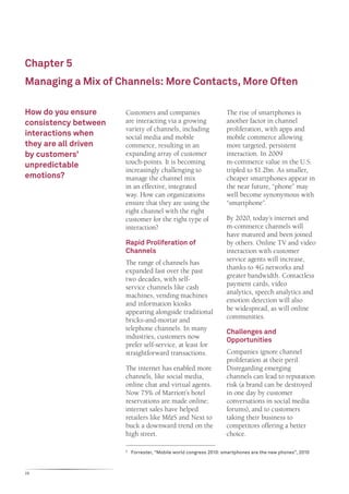 Chapter 5
Managing a Mix of Channels: More Contacts, More Often

How do you ensure     Customers and companies                    The rise of smartphones is
consistency between   are interacting via a growing              another factor in channel
                      variety of channels, including             proliferation, with apps and
interactions when     social media and mobile                    mobile commerce allowing
they are all driven   commerce, resulting in an                  more targeted, persistent
by customers’         expanding array of customer                interaction. In 2009
                      touch-points. It is becoming               m-commerce value in the U.S.
unpredictable
                      increasingly challenging to                tripled to $1.2bn. As smaller,
emotions?             manage the channel mix                     cheaper smartphones appear in
                      in an effective, integrated                the near future, “phone” may
                      way. How can organizations                 well become synonymous with
                      ensure that they are using the             “smartphone”.
                      right channel with the right
                      customer for the right type of             By 2020, today’s internet and
                      interaction?                               m-commerce channels will
                                                                 have matured and been joined
                      Rapid Proliferation of                     by others. Online TV and video
                      Channels                                   interaction with customer
                      The range of channels has                  service agents will increase,
                      expanded fast over the past                thanks to 4G networks and
                      two decades, with self-                    greater bandwidth. Contactless
                      service channels like cash                 payment cards, video
                      machines, vending machines                 analytics, speech analytics and
                      and information kiosks                     emotion detection will also
                      appearing alongside traditional            be widespread, as will online
                      bricks-and-mortar and                      communities.
                      telephone channels. In many                Challenges and
                      industries, customers now                  Opportunities
                      prefer self-service, at least for
                      straightforward transactions.              Companies ignore channel
                                                                 proliferation at their peril.
                      The internet has enabled more              Disregarding emerging
                      channels, like social media,               channels can lead to reputation
                      online chat and virtual agents.            risk (a brand can be destroyed
                      Now 75% of Marriott’s hotel                in one day by customer
                      reservations are made online;              conversations in social media
                      internet sales have helped                 forums), and to customers
                      retailers like M&S and Next to             taking their business to
                      buck a downward trend on the               competitors offering a better
                      high street.                               choice.

                      	 Forrester, “Mobile world congress 2010: smartphones are the new phones”, 2010
                      5




28
 