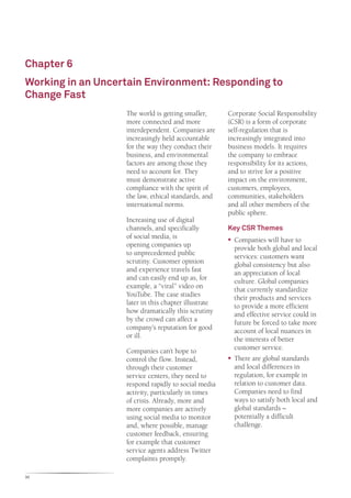 Chapter 6
Working in an Uncertain Environment: Responding to
Change Fast
                   The world is getting smaller,      Corporate Social Responsibility
                   more connected and more            (CSR) is a form of corporate
                   interdependent. Companies are      self-regulation that is
                   increasingly held accountable      increasingly integrated into
                   for the way they conduct their     business models. It requires
                   business, and environmental        the company to embrace
                   factors are among those they       responsibility for its actions,
                   need to account for. They          and to strive for a positive
                   must demonstrate active            impact on the environment,
                   compliance with the spirit of      customers, employees,
                   the law, ethical standards, and    communities, stakeholders
                   international norms.               and all other members of the
                                                      public sphere.
                   Increasing use of digital
                   channels, and specifically         Key CSR Themes
                   of social media, is                ƒƒ Companies will have to
                   opening companies up                  provide both global and local
                   to unprecedented public               services: customers want
                   scrutiny. Customer opinion            global consistency but also
                   and experience travels fast           an appreciation of local
                   and can easily end up as, for         culture. Global companies
                   example, a “viral” video on           that currently standardize
                   YouTube. The case studies             their products and services
                   later in this chapter illustrate      to provide a more efficient
                   how dramatically this scrutiny        and effective service could in
                   by the crowd can affect a             future be forced to take more
                   company’s reputation for good         account of local nuances in
                   or ill.                               the interests of better
                   Companies can’t hope to               customer service.
                   control the flow. Instead,         ƒƒ There are global standards
                   through their customer                and local differences in
                   service centers, they need to         regulation, for example in
                   respond rapidly to social media       relation to customer data.
                   activity, particularly in times       Companies need to find
                   of crisis. Already, more and          ways to satisfy both local and
                   more companies are actively           global standards –
                   using social media to monitor         potentially a difficult
                   and, where possible, manage           challenge.
                   customer feedback, ensuring
                   for example that customer
                   service agents address Twitter
                   complaints promptly.

30
 