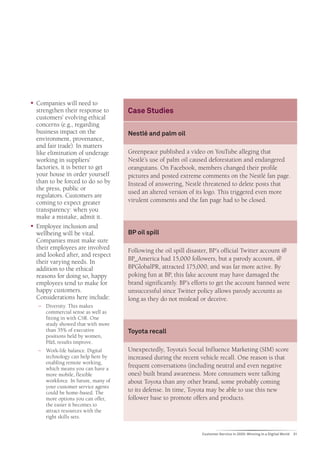 ƒƒ Companies will need to
   strengthen their response to       Case Studies
   customers’ evolving ethical
   concerns (e.g., regarding
   business impact on the             Nestlé and palm oil
   environment, provenance,
   and fair trade). In matters
   like elimination of underage       Greenpeace published a video on YouTube alleging that
   working in suppliers’              Nestlé’s use of palm oil caused deforestation and endangered
   factories, it is better to get     orangutans. On Facebook, members changed their profile
   your house in order yourself       pictures and posted extreme comments on the Nestlé fan page.
   than to be forced to do so by      Instead of answering, Nestlé threatened to delete posts that
   the press, public or
                                      used an altered version of its logo. This triggered even more
   regulators. Customers are
   coming to expect greater           virulent comments and the fan page had to be closed.
   transparency: when you
   make a mistake, admit it.
ƒƒ Employee inclusion and
   wellbeing will be vital.           BP oil spill
   Companies must make sure
   their employees are involved       Following the oil spill disaster, BP’s official Twitter account @
   and looked after, and respect
   their varying needs. In            BP_America had 15,000 followers, but a parody account, @
   addition to the ethical            BPGlobalPR, attracted 175,000, and was far more active. By
   reasons for doing so, happy        poking fun at BP, this fake account may have damaged the
   employees tend to make for         brand significantly. BP’s efforts to get the account banned were
   happy customers.                   unsuccessful since Twitter policy allows parody accounts as
   Considerations here include:       long as they do not mislead or deceive.
   −− Diversity. This makes
      commercial sense as well as
      fitting in with CSR. One
      study showed that with more
      than 35% of executive           Toyota recall
      positions held by women,
      P&L results improve.
   −− Work-life balance. Digital      Unexpectedly, Toyota’s Social Influence Marketing (SIM) score
      technology can help here by     increased during the recent vehicle recall. One reason is that
      enabling remote working,
      which means you can have a
                                      frequent conversations (including neutral and even negative
      more mobile, flexible           ones) built brand awareness. More consumers were talking
      workforce. In future, many of   about Toyota than any other brand, some probably coming
      your customer service agents
      could be home-based. The        to its defense. In time, Toyota may be able to use this new
      more options you can offer,     follower base to promote offers and products.
      the easier it becomes to
      attract resources with the
      right skills sets.


                                                                   Customer Service in 2020: Winning in a Digital World   31
 