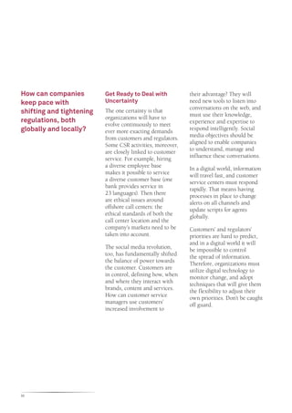 How can companies         Get Ready to Deal with           their advantage? They will
keep pace with            Uncertainty                      need new tools to listen into
                                                           conversations on the web, and
shifting and tightening   The one certainty is that
                                                           must use their knowledge,
                          organizations will have to
regulations, both                                          experience and expertise to
                          evolve continuously to meet
globally and locally?     ever more exacting demands       respond intelligently. Social
                          from customers and regulators.   media objectives should be
                          Some CSR activities, moreover,   aligned to enable companies
                          are closely linked to customer   to understand, manage and
                          service. For example, hiring     influence these conversations.
                          a diverse employee base          In a digital world, information
                          makes it possible to service     will travel fast, and customer
                          a diverse customer base (one     service centers must respond
                          bank provides service in         rapidly. That means having
                          23 languages). Then there        processes in place to change
                          are ethical issues around        alerts on all channels and
                          offshore call centers: the       update scripts for agents
                          ethical standards of both the    globally.
                          call center location and the
                          company’s markets need to be     Customers’ and regulators’
                          taken into account.              priorities are hard to predict,
                                                           and in a digital world it will
                          The social media revolution,     be impossible to control
                          too, has fundamentally shifted   the spread of information.
                          the balance of power towards     Therefore, organizations must
                          the customer. Customers are      utilize digital technology to
                          in control, defining how, when   monitor change, and adopt
                          and where they interact with     techniques that will give them
                          brands, content and services.    the flexibility to adjust their
                          How can customer service         own priorities. Don’t be caught
                          managers use customers’          off guard.
                          increased involvement to




32
 