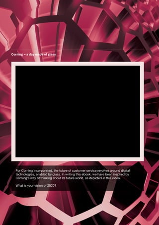 Corning – a day made of glass




  For Corning Incorporated, the future of customer service revolves around digital
  technologies, enabled by glass. In writing this ebook, we have been inspired by
  Corning’s way of thinking about its future world, as depicted in this video.

  What is your vision of 2020?
 