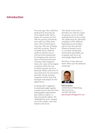 Introduction



               Five years ago, who could have      This ebook is the result. It
               predicted the dizzying rise         describes our collective vision
               of the digital world, and its       of customer service in 2020,
               impact on customer service?         underpinned by six key trends.
               Take the growth of Facebook,        The implications for individual
               now with over 750m active           companies will be different
               users, 50% of whom log on           depending on the products
               every day. This rate of change      and services they provide.
               will only accelerate. There is      Whatever business you’re
               no doubt that by 2020 the           in, our ideas will provoke
               world of customer service           conversation and enable you
               will have been transformed          to prepare and win in an
               by changing needs and new           increasingly digital world.
               styles of interaction between
               customers and companies.            We’d love to hear what you
               And at the center of this digital   think. Please join the debate by
               revolution will be the way          contacting:
               in which customer service is
               delivered. Where will we be 10
               years from now? No one knows
               precisely, but the winning
               companies will be those that
               anticipate and prepare for this
               digital future.

               In Spring 2011, Capgemini           Patrick James
               Consulting brought together         Global Head of Marketing,
               customer service directors from     Sales & Service
               leading global organizations,       +44 870 366 0262
               plus industry experts, to           patrick.james@capgemini.com
               take forward this debate. We
               challenged the norm, stepped
               out of our comfort zones and
               looked to the future.




4
 